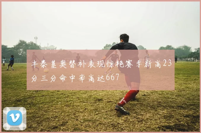 丰泰基奥替补表现惊艳赛季新高23分三分命中率高达667