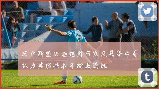 皮尔斯坚决拒绝用布朗交易字母哥认为其伤病和年龄成隐忧