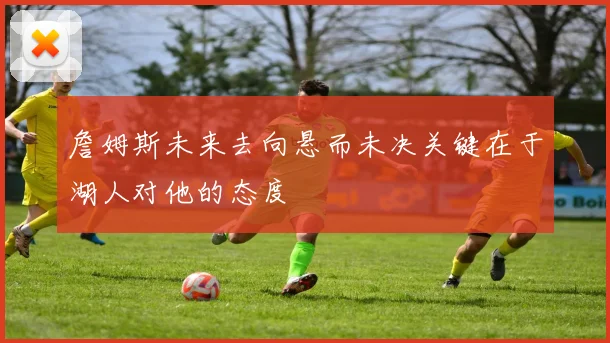詹姆斯未来去向悬而未决关键在于湖人对他的态度
