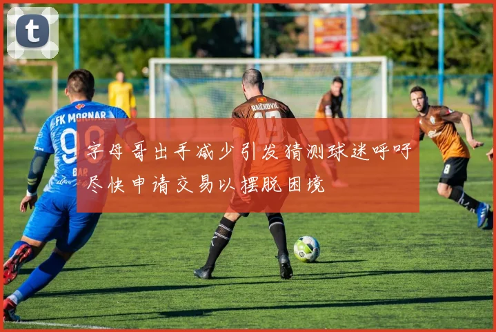 字母哥出手减少引发猜测球迷呼吁尽快申请交易以摆脱困境