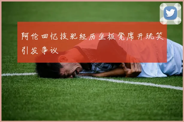 阿伦回忆技犯经历坐板凳席开玩笑引发争议