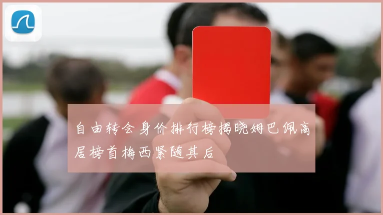 自由转会身价排行榜揭晓姆巴佩高居榜首梅西紧随其后
