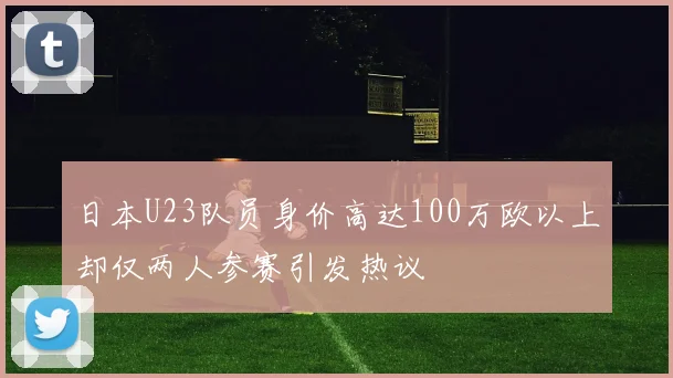 日本U23队员身价高达100万欧以上却仅两人参赛引发热议