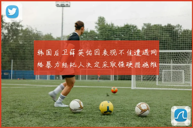 韩国后卫薛英佑因表现不佳遭遇网络暴力经纪人决定采取强硬措施维护权益