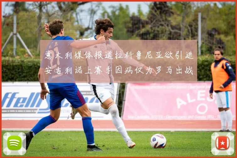 意大利媒体报道拉科鲁尼亚欲引进安吉利诺上赛季因病仅为罗马出战9场