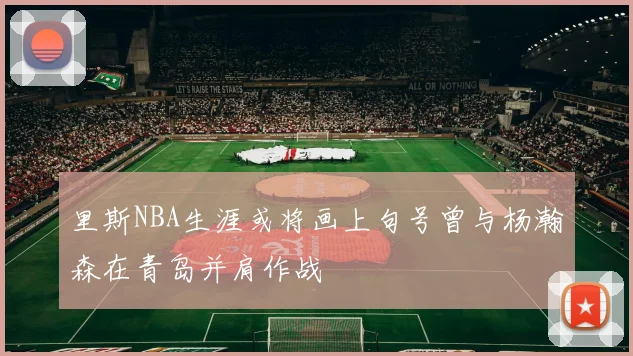 里斯NBA生涯或将画上句号曾与杨瀚森在青岛并肩作战