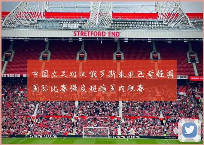 中国女足对决俄罗斯米利西奇强调国际比赛强度超越国内联赛