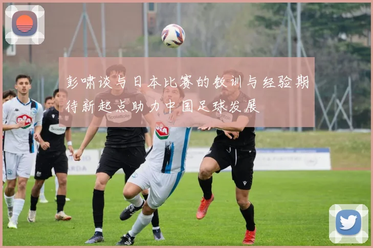 彭啸谈与日本比赛的教训与经验期待新起点助力中国足球发展