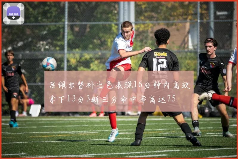 吕佩尔替补出色表现16分钟内高效拿下13分3断三分命中率高达75
