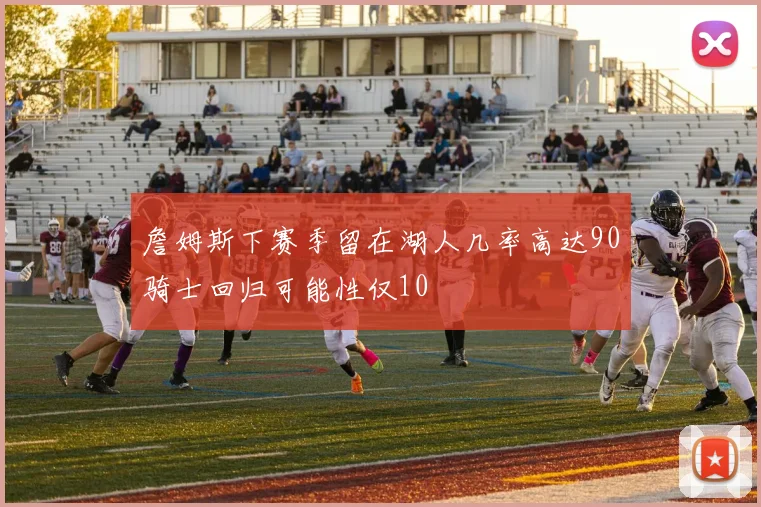 詹姆斯下赛季留在湖人几率高达90骑士回归可能性仅10