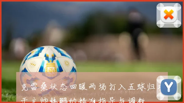 克雷桑状态回暖两场打入五球归功于主帅韩鹏的精准指导与调教