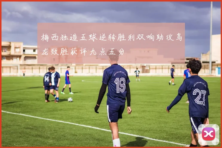 梅西独造五球逆转胜利双响助攻乌龙致胜获评九点五分