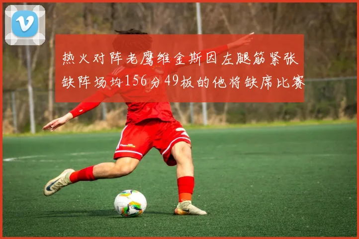 热火对阵老鹰维金斯因左腿筋紧张缺阵场均156分49板的他将缺席比赛