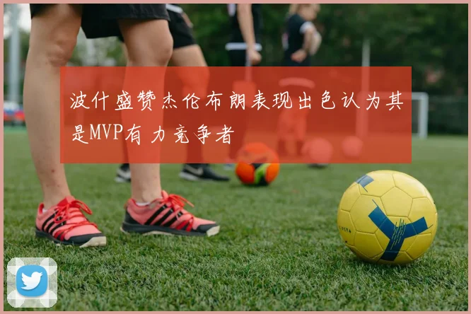 波什盛赞杰伦布朗表现出色认为其是MVP有力竞争者