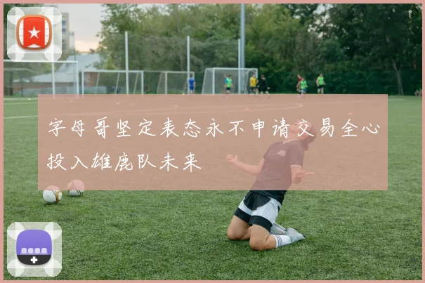 字母哥坚定表态永不申请交易全心投入雄鹿队未来