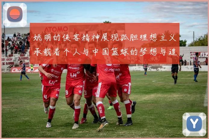 姚明的侠客精神展现孤胆理想主义承载着个人与中国篮球的梦想与追求