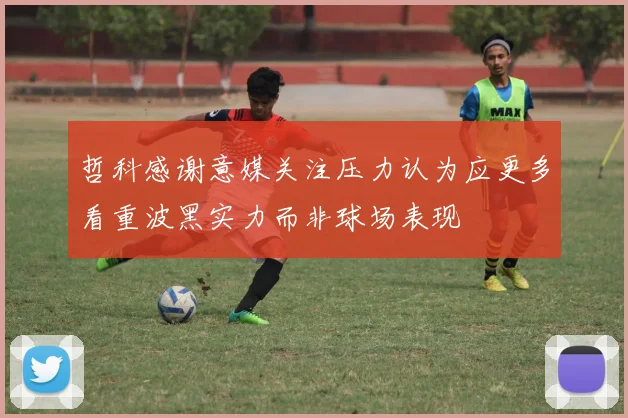 哲科感谢意媒关注压力认为应更多看重波黑实力而非球场表现
