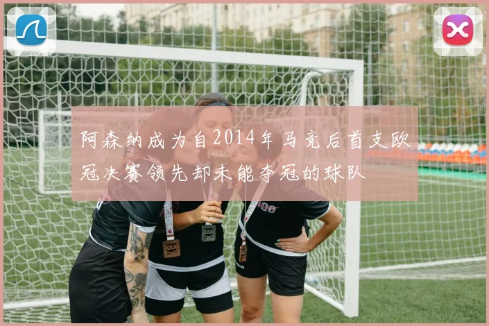 阿森纳成为自2014年马竞后首支欧冠决赛领先却未能夺冠的球队