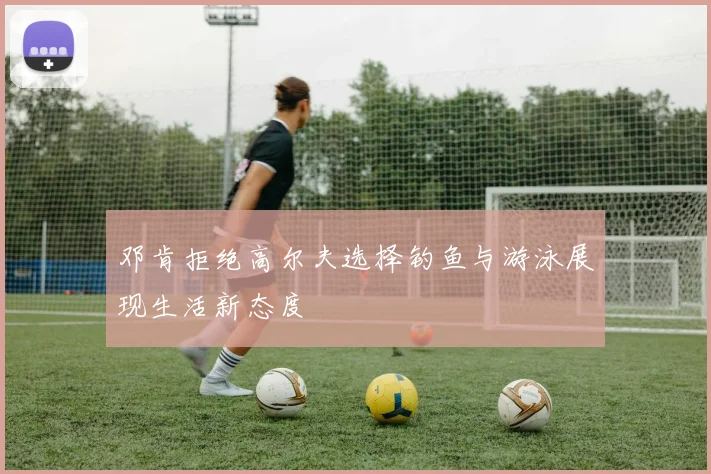 邓肯拒绝高尔夫选择钓鱼与游泳展现生活新态度
