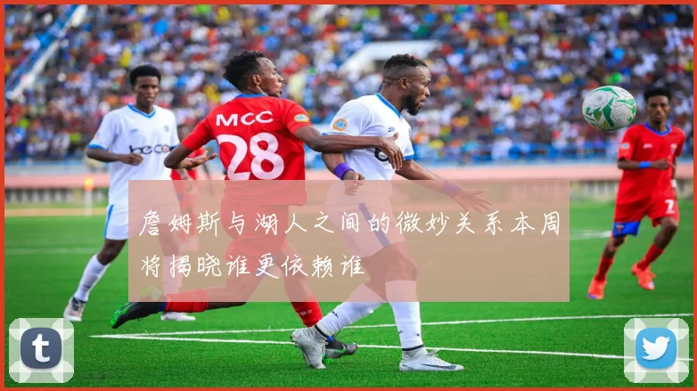 詹姆斯与湖人之间的微妙关系本周将揭晓谁更依赖谁
