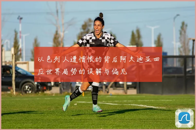 以色列人遭憎恨的背后阿夫迪亚回应世界局势的误解与偏见