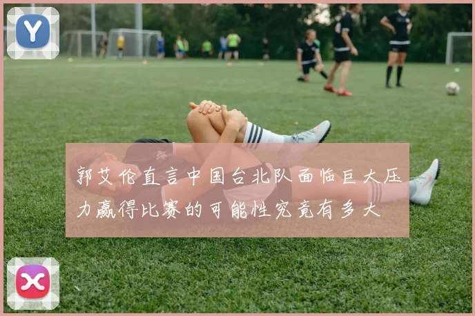 郭艾伦直言中国台北队面临巨大压力赢得比赛的可能性究竟有多大