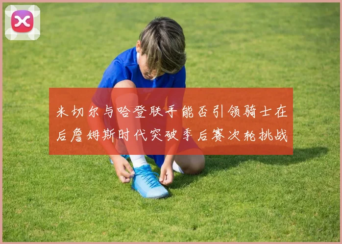 米切尔与哈登联手能否引领骑士在后詹姆斯时代突破季后赛次轮挑战