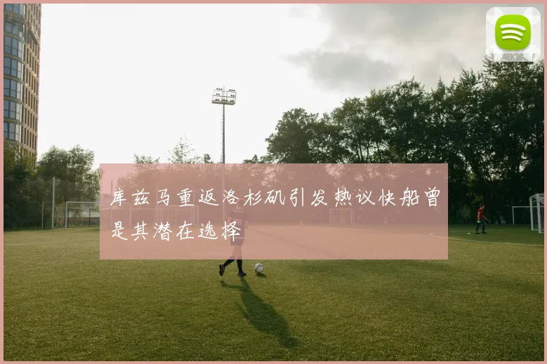 库兹马重返洛杉矶引发热议快船曾是其潜在选择