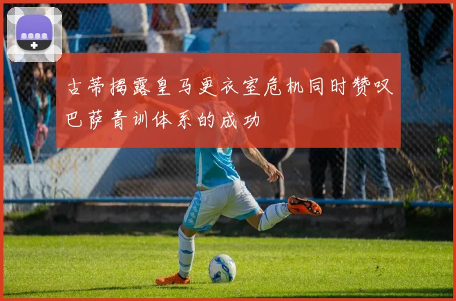 古蒂揭露皇马更衣室危机同时赞叹巴萨青训体系的成功